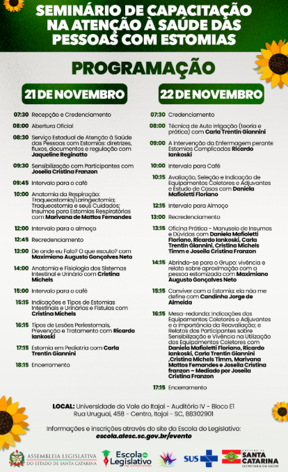 Programação do Seminário de Capacitação na Atenção à Saúde das Pessoas com Estomias, realizado em 21 e 22 de novembro de 2023, na Universidade do Vale do Itajaí – Auditório IV, Bloco E1, Itajaí, SC. Dia 21: 07h30 recepção e credenciamento; 08h abertura oficial; 08h30 palestra de Jaqueline Reginatto sobre diretrizes e regulação do serviço estadual; 09h30 sensibilização com Joseila Cristina Franzon; 09h45 intervalo; 10h palestra de Marivana de Mattos Fernandes sobre anatomia da respiração e traqueostomia; 12h intervalo para almoço; 12h45 recredenciamento; 13h palestra de Maximiano Augusto Gonçalves Neto sobre comunicação; 14h palestra de Cristina Michels sobre anatomia e fisiologia; 15h intervalo; 15h15 palestra de Cristina Michels sobre tipos de estomias e fístulas; 16h15 palestra de Ricardo Iankoski sobre lesões periestomais; 17h15 palestra de Carla Trentin Giannini sobre estomia em pediatria; 18h15 encerramento. Dia 22: 07h30 credenciamento; 08h técnica de autoirrigação com Carla Trentin Giannini; 09h intervenção da enfermagem com Ricardo Iankoski; 10h intervalo; 10h15 palestra de Daniela Mafioletti Floriano sobre avaliação e indicação de equipamentos; 12h15 intervalo para almoço; 13h recredenciamento; 13h15 oficina prática com Daniela Mafioletti Floriano, Ricardo Iankoski, Carla Trentin Giannini, Cristina Michels Timm e Joseila Cristina Franzon; 14h15 sessão de relatos com Maximiano Augusto Gonçalves Neto; 15h15 palestra de Candinha Jorge de Almeida “Convivendo com a estomia: ela não me define”; 16h15 mesa-redonda com Daniela Mafioletti Floriano, Ricardo Iankoski, Carla Trentin Giannini, Cristina Michels Timm, Marivana de Mattos Fernandes e Joseila Cristina Franzon, mediada por Joseila; 17h15 encerramento. Rodapé com logotipos da Assembleia Legislativa do Estado de Santa Catarina, Escola do Legislativo, SUS e Governo de Santa Catarina.
