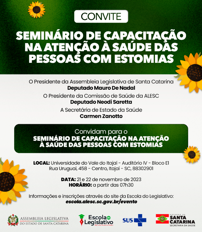 Imagem de convite. O convite é para o Seminário de Capacitação na Atenção à Saúde das Pessoas com Estomias, promovido pela Assembleia Legislativa de Santa Catarina e pela Secretaria de Estado da Saúde.  Detalhes do evento:  Local: Universidade do Vale do Itajaí – Auditório IV – Bloco E1, Rua Uruguai, 458 – Centro, Itajaí – SC  Data: 21 e 22 de novembro de 2023  Horário: a partir das 07h30  Inscrições: pelo site da Escola do Legislativo – escola.alesc.sc.gov.br/evento  O evento conta com a participação de:  Deputado Mauro De Nadal (Presidente da ALESC)  Deputado Neodi Saretta (Presidente da Comissão de Saúde)  Carmen Zanotto (Secretária de Estado da Saúde)  O convite é ilustrado com girassóis e os logotipos da Assembleia Legislativa, Escola do Legislativo, SUS e Governo de Santa Catarina.