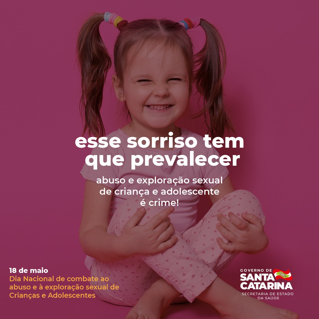 Cartaz de campanha contra o abuso e exploração sexual infantil. No centro, há uma menina pequena sorrindo com os olhos fechados, usando camiseta rosa clara, calça rosa com corações e dois rabos de cavalo com elásticos coloridos. O fundo é rosa escuro. O texto em destaque diz: "esse sorriso tem que prevalecer – abuso e exploração sexual de criança e adolescente é crime!". No canto inferior esquerdo, lê-se: "18 de maio – Dia Nacional de combate ao abuso e à exploração sexual de Crianças e Adolescentes". No canto inferior direito, está o logotipo do Governo de Santa Catarina com a inscrição "Secretaria de Estado da Saúde".